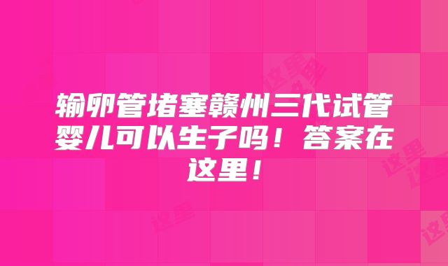输卵管堵塞赣州三代试管婴儿可以生子吗!答案在这里!