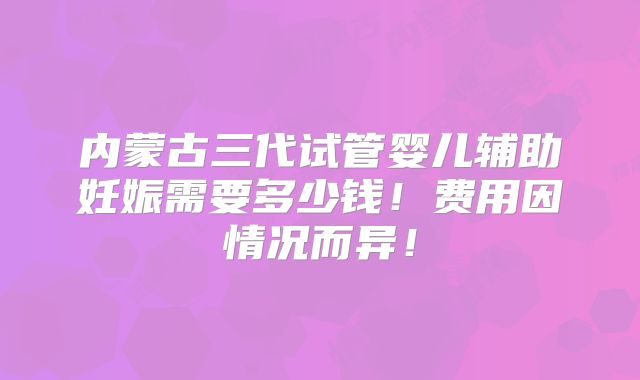 内蒙古三代试管婴儿辅助妊娠需要多少钱!费用因情况而异!