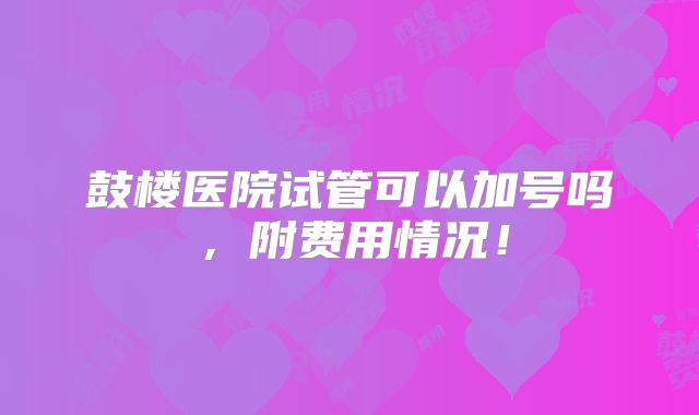 鼓楼医院试管可以加号吗,附费用情况!