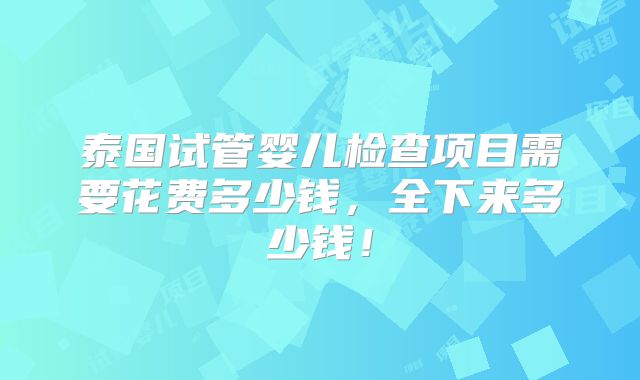 泰国试管婴儿检查项目需要花费多少钱,全下来多少钱!