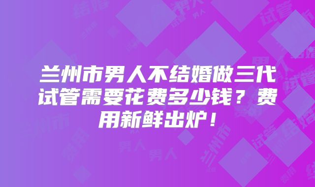 兰州市男人不结婚做三代试管需要花费多少钱?费用新鲜出炉!