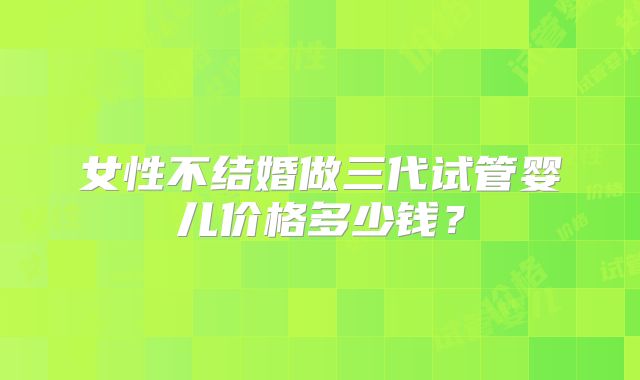 女性不结婚做三代试管婴儿价格多少钱?