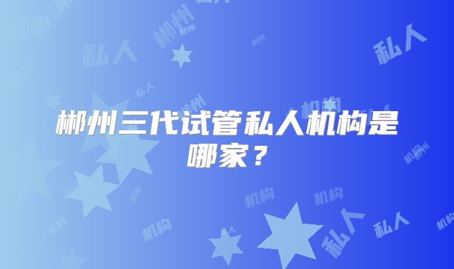 郴州三代试管私人机构是哪家？