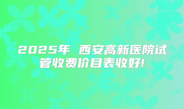 2025年 西安高新医院试管收费价目表收好!