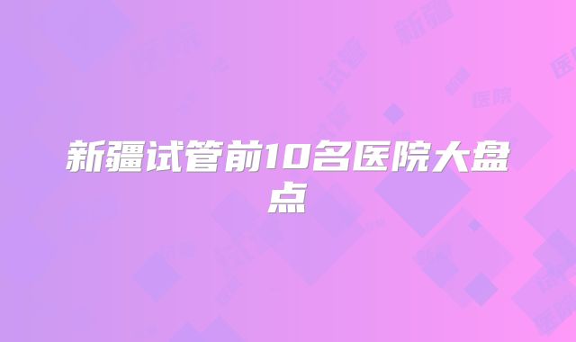 新疆试管前10名医院大盘点