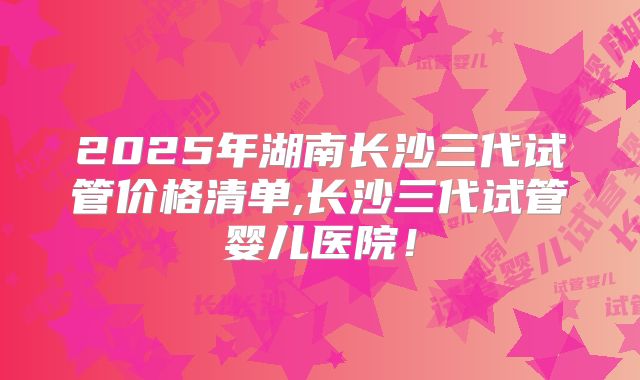 2025年湖南长沙三代试管价格清单,长沙三代试管婴儿医院!