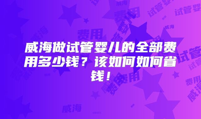 威海做试管婴儿的全部费用多少钱?该如何如何省钱!