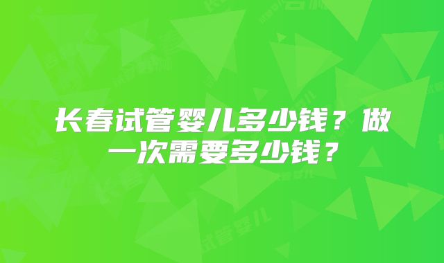 长春试管婴儿多少钱？做一次需要多少钱？