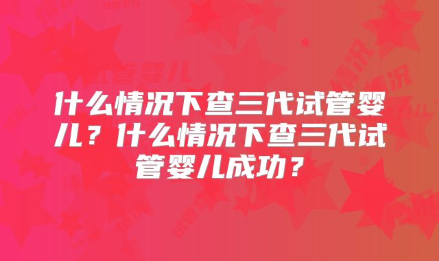 什么情况下查三代试管婴儿？什么情况下查三代试管婴儿成功？