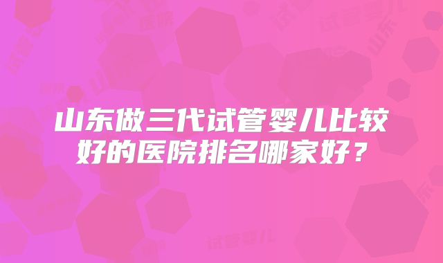 山东做三代试管婴儿比较好的医院排名哪家好?