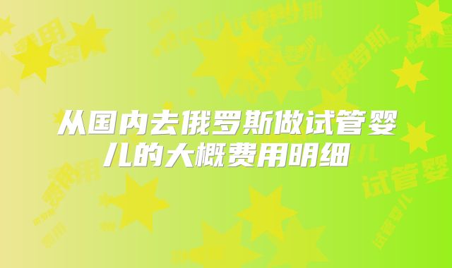 从国内去俄罗斯做试管婴儿的大概费用明细