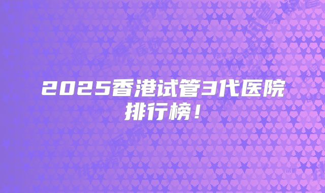 2025香港试管3代医院排行榜！