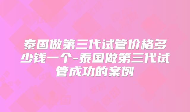 泰国做第三代试管价格多少钱一个-泰国做第三代试管成功的案例