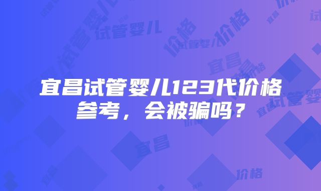 宜昌试管婴儿123代价格参考,会被骗吗?