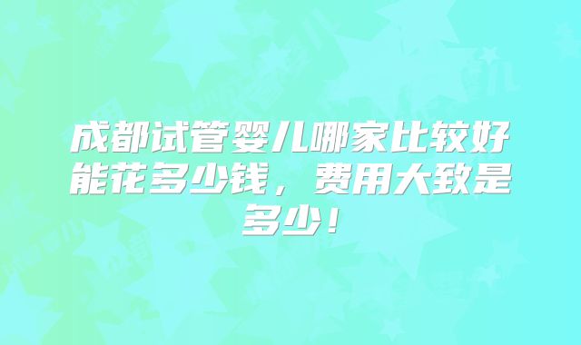 成都试管婴儿哪家比较好能花多少钱，费用大致是多少！