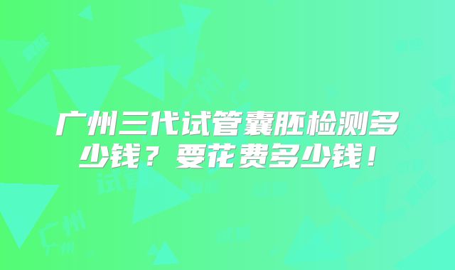 广州三代试管囊胚检测多少钱?要花费多少钱!