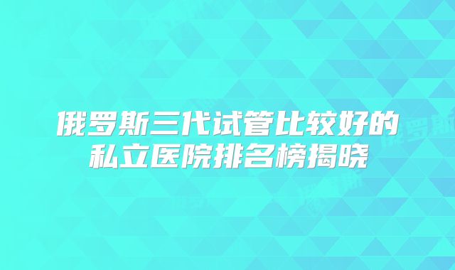 俄罗斯三代试管比较好的私立医院排名榜揭晓