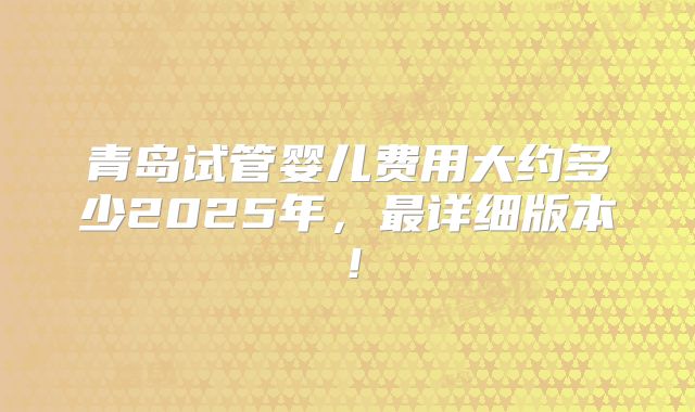 青岛试管婴儿费用大约多少2025年,最详细版本!