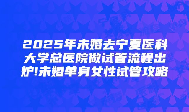 2025年未婚去宁夏医科大学总医院做试管流程出炉!未婚单身女性试管攻略