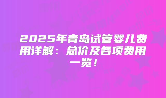 2025年青岛试管婴儿费用详解：总价及各项费用一览！