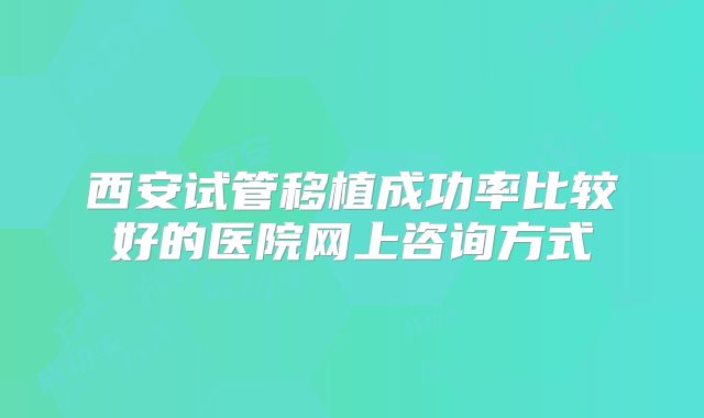 西安试管移植成功率比较好的医院网上咨询方式
