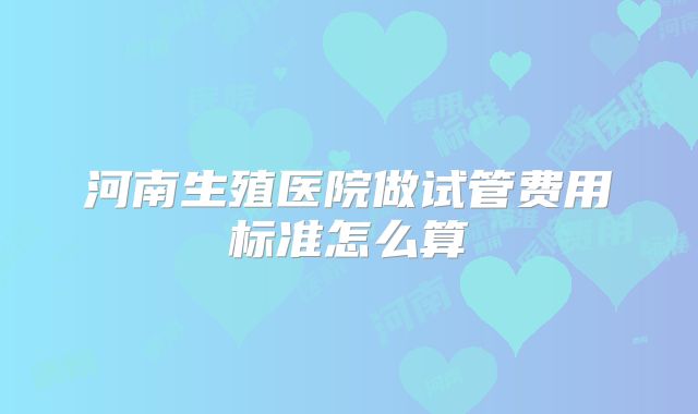 河南生殖医院做试管费用标准怎么算