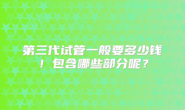 第三代试管一般要多少钱!包含哪些部分呢?