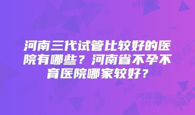 河南三代试管比较好的医院有哪些？河南省不孕不育医院哪家较好？