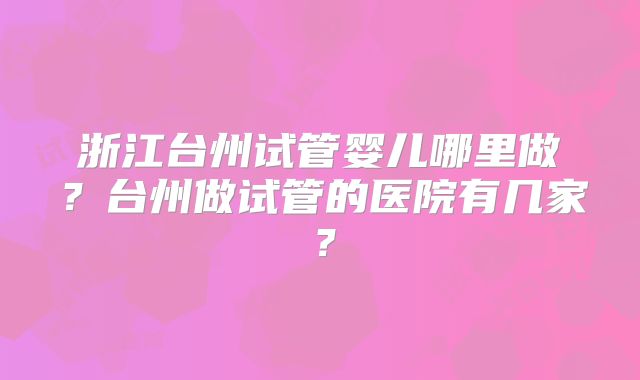 浙江台州试管婴儿哪里做?台州做试管的医院有几家?