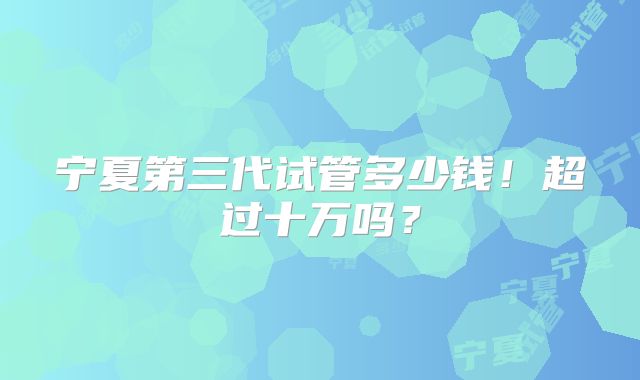 宁夏第三代试管多少钱！超过十万吗？