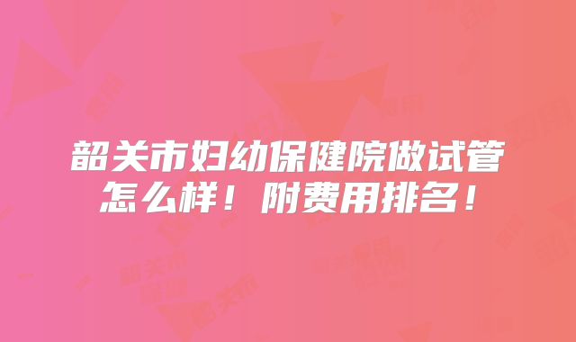 韶关市妇幼保健院做试管怎么样!附费用排名!