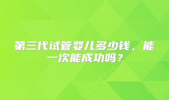 第三代试管婴儿多少钱,能一次能成功吗?