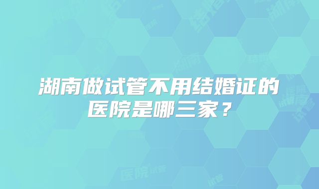 湖南做试管不用结婚证的医院是哪三家?