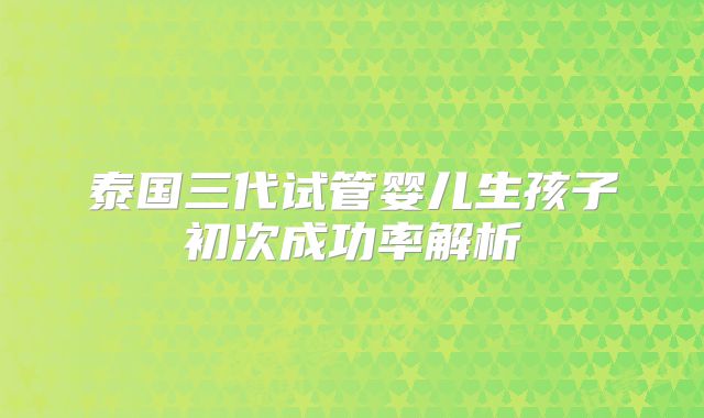 泰国三代试管婴儿生孩子初次成功率解析
