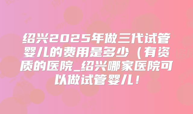绍兴2025年做三代试管婴儿的费用是多少(有资质的医院_绍兴哪家医院可以做试管婴儿!