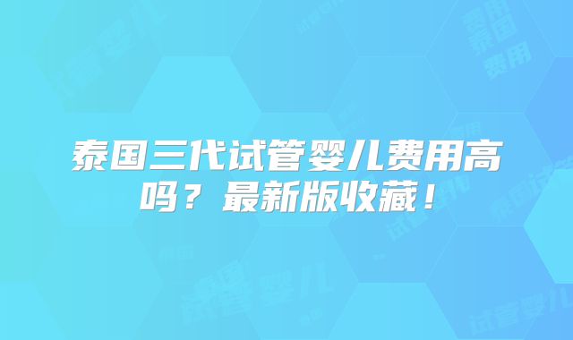 泰国三代试管婴儿费用高吗?最新版收藏!