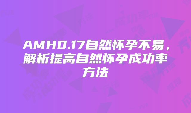 AMH0.17自然怀孕不易,解析提高自然怀孕成功率方法