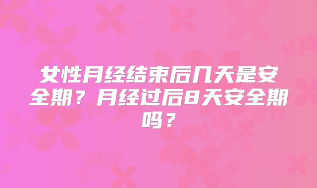 女性月经结束后几天是安全期?月经过后8天安全期吗?