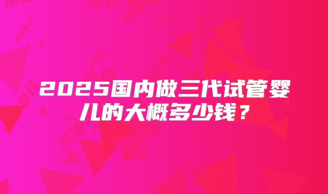 2025国内做三代试管婴儿的大概多少钱?