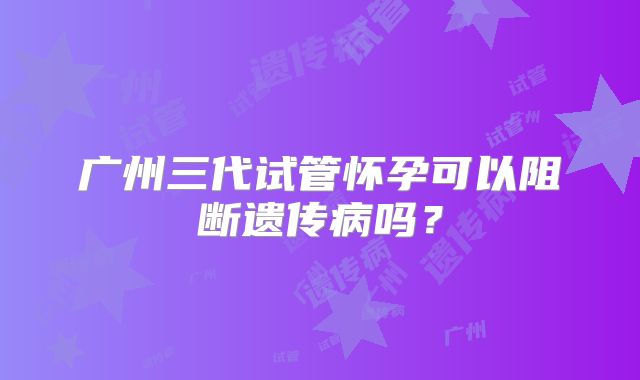 广州三代试管怀孕可以阻断遗传病吗？