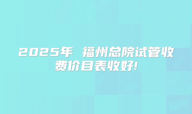 2025年 福州总院试管收费价目表收好!