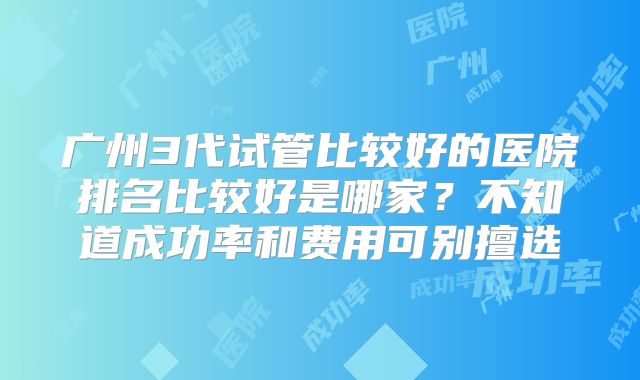 广州3代试管比较好的医院排名比较好是哪家?不知道成功率和费用可别擅选
