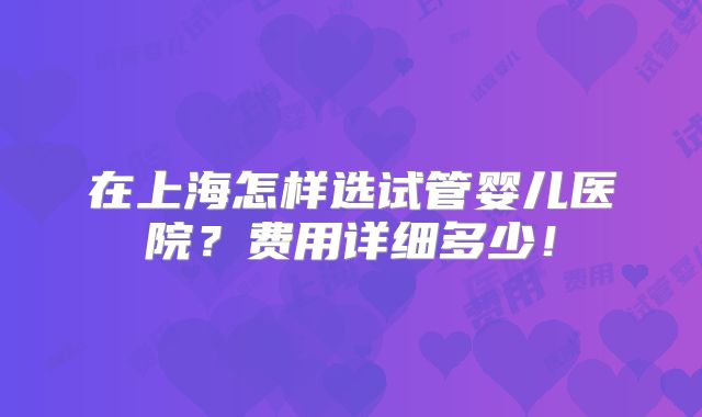 在上海怎样选试管婴儿医院？费用详细多少！