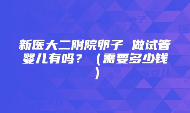 新医大二附院卵子 做试管婴儿有吗？（需要多少钱）