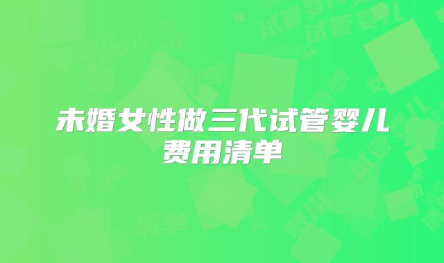 未婚女性做三代试管婴儿费用清单