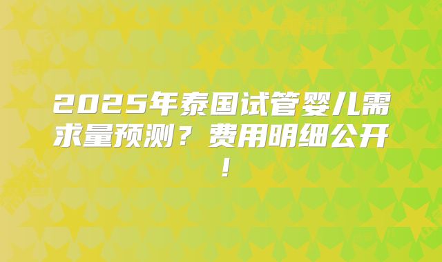 2025年泰国试管婴儿需求量预测?费用明细公开!