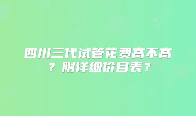 四川三代试管花费高不高?附详细价目表?