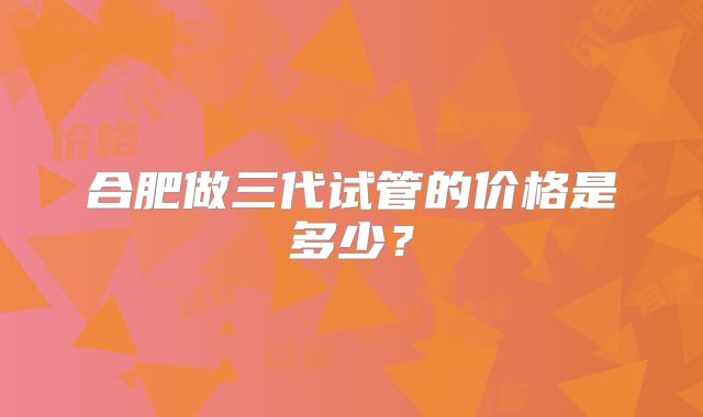 合肥做三代试管的价格是多少?