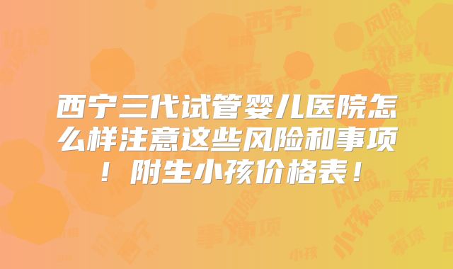 西宁三代试管婴儿医院怎么样注意这些风险和事项!附生小孩价格表!