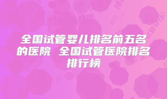 全国试管婴儿排名前五名的医院 全国试管医院排名排行榜
